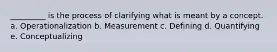 _________ is the process of clarifying what is meant by a concept. a. Operationalization b. Measurement c. Defining d. Quantifying e. Conceptualizing