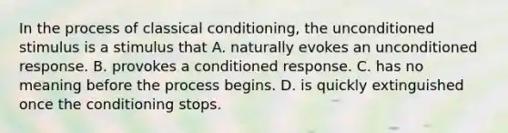 In the process of classical conditioning, the unconditioned stimulus is a stimulus that A. naturally evokes an unconditioned response. B. provokes a conditioned response. C. has no meaning before the process begins. D. is quickly extinguished once the conditioning stops.