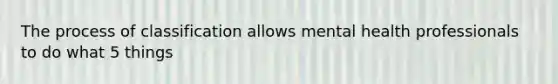 The process of classification allows mental health professionals to do what 5 things