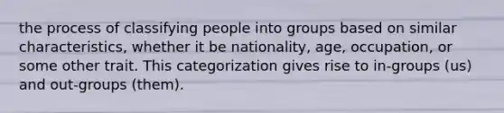 the process of classifying people into groups based on similar characteristics, whether it be nationality, age, occupation, or some other trait. This categorization gives rise to in-groups (us) and out-groups (them).