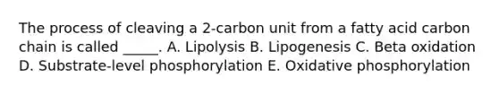 The process of cleaving a 2-carbon unit from a fatty acid carbon chain is called _____. A. Lipolysis B. Lipogenesis C. Beta oxidation D. Substrate-level phosphorylation E. Oxidative phosphorylation