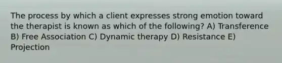 The process by which a client expresses strong emotion toward the therapist is known as which of the following? A) Transference B) Free Association C) Dynamic therapy D) Resistance E) Projection