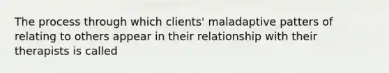 The process through which clients' maladaptive patters of relating to others appear in their relationship with their therapists is called