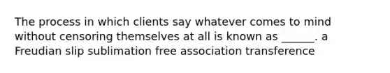 The process in which clients say whatever comes to mind without censoring themselves at all is known as ______. a Freudian slip sublimation free association transference