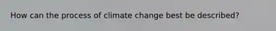 How can the process of climate change best be described?