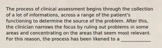 The process of clinical assessment begins through the collection of a lot of informations, across a range of the patient's functioning to determine the source of the problem. After this, the clinician narrows the focus by ruling out problems in some areas and concentrating on the areas that seem most relevant. For this reason, the process has been likened to a _____________