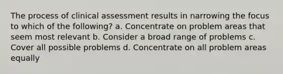 The process of clinical assessment results in narrowing the focus to which of the following? a. Concentrate on problem areas that seem most relevant b. Consider a broad range of problems c. Cover all possible problems d. Concentrate on all problem areas equally