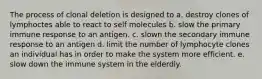 The process of clonal deletion is designed to a. destroy clones of lymphoctes able to react to self molecules b. slow the primary immune response to an antigen. c. slown the secondary immune response to an antigen d. limit the number of lymphocyte clones an individual has in order to make the system more efficient. e. slow down the immune system in the elderdly.