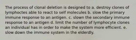 The process of clonal deletion is designed to a. destroy clones of lymphoctes able to react to self molecules b. slow the primary immune response to an antigen. c. slown the secondary immune response to an antigen d. limit the number of lymphocyte clones an individual has in order to make the system more efficient. e. slow down the immune system in the elderdly.