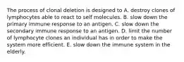 The process of clonal deletion is designed to A. destroy clones of lymphocytes able to react to self molecules. B. slow down the primary immune response to an antigen. C. slow down the secondary immune response to an antigen. D. limit the number of lymphocyte clones an individual has in order to make the system more efficient. E. slow down the immune system in the elderly.