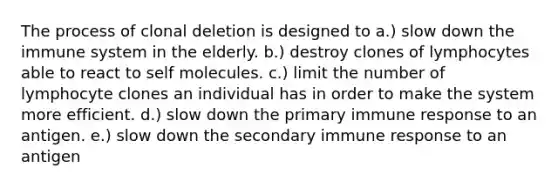 The process of clonal deletion is designed to a.) slow down the immune system in the elderly. b.) destroy clones of lymphocytes able to react to self molecules. c.) limit the number of lymphocyte clones an individual has in order to make the system more efficient. d.) slow down the primary immune response to an antigen. e.) slow down the secondary immune response to an antigen