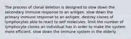 The process of clonal deletion is designed to slow down the secondary immune response to an antigen. slow down the primary immune response to an antigen. destroy clones of lymphocytes able to react to self molecules. limit the number of lymphocyte clones an individual has in order to make the system more efficient. slow down the immune system in the elderly.