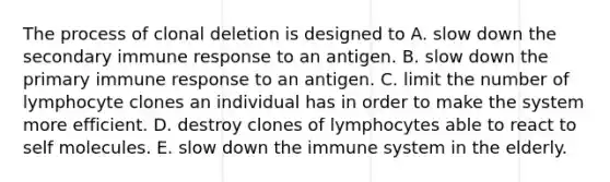 The process of clonal deletion is designed to A. slow down the secondary <a href='https://www.questionai.com/knowledge/krhPdp6cmU-immune-response' class='anchor-knowledge'>immune response</a> to an antigen. B. slow down the primary immune response to an antigen. C. limit the number of lymphocyte clones an individual has in order to make the system more efficient. D. destroy clones of lymphocytes able to react to self molecules. E. slow down the immune system in the elderly.