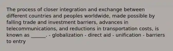 The process of closer integration and exchange between different countries and peoples worldwide, made possible by falling trade and investment barriers, advances in telecommunications, and reductions in transportation costs, is known as ______. - globalization - direct aid - unification - barriers to entry