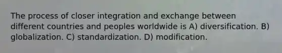 The process of closer integration and exchange between different countries and peoples worldwide is A) diversification. B) globalization. C) standardization. D) modification.