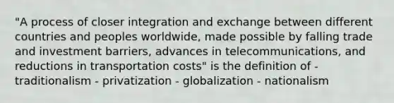 "A process of closer integration and exchange between different countries and peoples worldwide, made possible by falling trade and investment barriers, advances in telecommunications, and reductions in transportation costs" is the definition of - traditionalism - privatization - globalization - nationalism