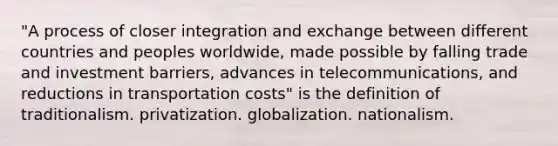 "A process of closer integration and exchange between different countries and peoples worldwide, made possible by falling trade and investment barriers, advances in telecommunications, and reductions in transportation costs" is the definition of traditionalism. privatization. globalization. nationalism.