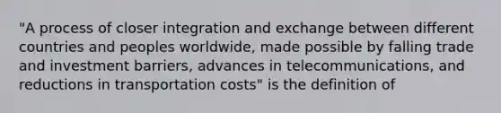 "A process of closer integration and exchange between different countries and peoples worldwide, made possible by falling trade and investment barriers, advances in telecommunications, and reductions in transportation costs" is the definition of