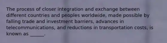 The process of closer integration and exchange between different countries and peoples worldwide, made possible by falling trade and investment barriers, advances in telecommunications, and reductions in transportation costs, is known as ______.