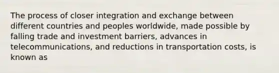 The process of closer integration and exchange between different countries and peoples worldwide, made possible by falling trade and investment barriers, advances in telecommunications, and reductions in transportation costs, is known as