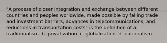 "A process of closer integration and exchange between different countries and peoples worldwide, made possible by falling trade and investment barriers, advances in telecommunications, and reductions in transportation costs" is the definition of a. traditionalism. b. privatization. c. globalization. d. nationalism.