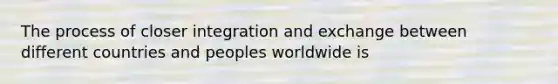 The process of closer integration and exchange between different countries and peoples worldwide is