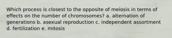 Which process is closest to the opposite of meiosis in terms of effects on the number of chromosomes? a. alternation of generations b. asexual reproduction c. independent assortment d. fertilization e. mitosis