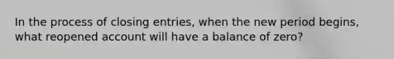 In the process of closing entries, when the new period begins, what reopened account will have a balance of zero?