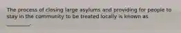 The process of closing large asylums and providing for people to stay in the community to be treated locally is known as _________.