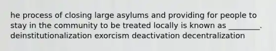 he process of closing large asylums and providing for people to stay in the community to be treated locally is known as ________. deinstitutionalization exorcism deactivation decentralization