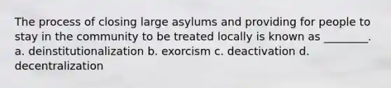 The process of closing large asylums and providing for people to stay in the community to be treated locally is known as ________. a. deinstitutionalization b. exorcism c. deactivation d. decentralization