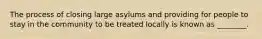 The process of closing large asylums and providing for people to stay in the community to be treated locally is known as ________.