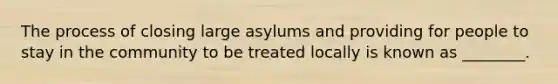 The process of closing large asylums and providing for people to stay in the community to be treated locally is known as ________.