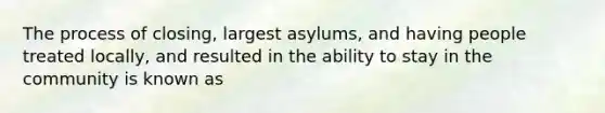 The process of closing, largest asylums, and having people treated locally, and resulted in the ability to stay in the community is known as