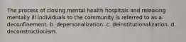 The process of closing mental health hospitals and releasing mentally ill individuals to the community is referred to as a. deconfinement. b. depersonalization. c. deinstitutionalization. d. deconstructionism.