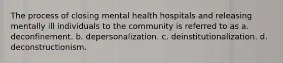 The process of closing mental health hospitals and releasing mentally ill individuals to the community is referred to as a. deconfinement. b. depersonalization. c. deinstitutionalization. d. deconstructionism.