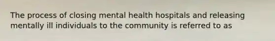 The process of closing mental health hospitals and releasing mentally ill individuals to the community is referred to as