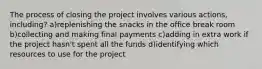 The process of closing the project involves various actions, including? a)replenishing the snacks in the office break room b)collecting and making final payments c)adding in extra work if the project hasn't spent all the funds d)identifying which resources to use for the project