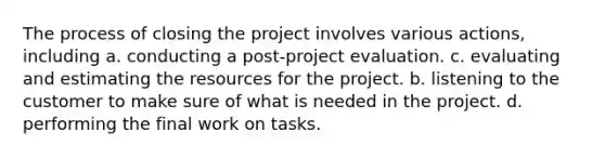 The process of closing the project involves various actions, including a. conducting a post-project evaluation. c. evaluating and estimating the resources for the project. b. listening to the customer to make sure of what is needed in the project. d. performing the final work on tasks.