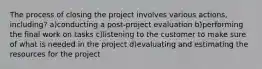 The process of closing the project involves various actions, including? a)conducting a post-project evaluation b)performing the final work on tasks c)listening to the customer to make sure of what is needed in the project d)evaluating and estimating the resources for the project