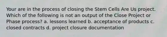 Your are in the process of closing the Stem Cells Are Us project. Which of the following is not an output of the Close Project or Phase process? a. lessons learned b. acceptance of products c. closed contracts d. project closure documentation