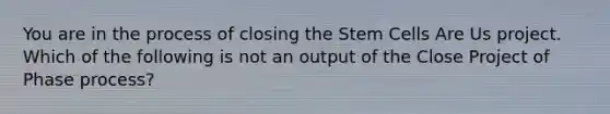 You are in the process of closing the Stem Cells Are Us project. Which of the following is not an output of the Close Project of Phase process?