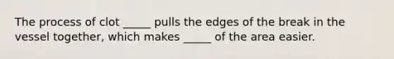 The process of clot _____ pulls the edges of the break in the vessel together, which makes _____ of the area easier.