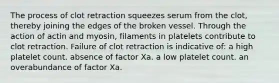 The process of clot retraction squeezes serum from the clot, thereby joining the edges of the broken vessel. Through the action of actin and myosin, filaments in platelets contribute to clot retraction. Failure of clot retraction is indicative of: a high platelet count. absence of factor Xa. a low platelet count. an overabundance of factor Xa.