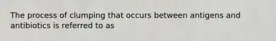 The process of clumping that occurs between antigens and antibiotics is referred to as