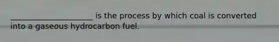 _____________________ is the process by which coal is converted into a gaseous hydrocarbon fuel.