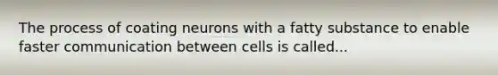 The process of coating neurons with a fatty substance to enable faster communication between cells is called...