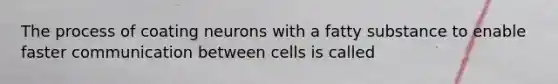 The process of coating neurons with a fatty substance to enable faster communication between cells is called