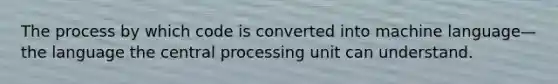 The process by which code is converted into machine language—the language the central processing unit can understand.