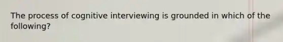 The process of cognitive interviewing is grounded in which of the following?